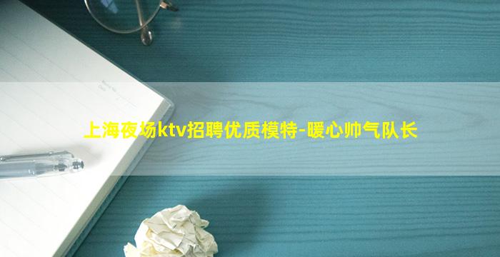 上海夜场ktv招聘优质模特-暖心帅气队长